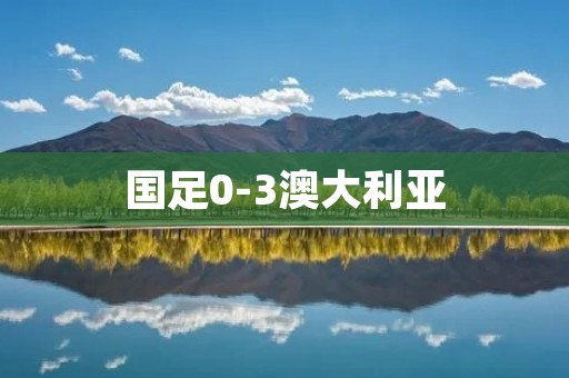 国足0-3澳大利亚：惨败之下的反思