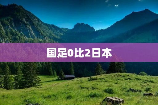 国足0比2日本：无缘亚洲杯决赛，备战世预赛任重道远
