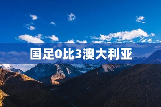 国足0比3澳大利亚：一场苦涩的比赛