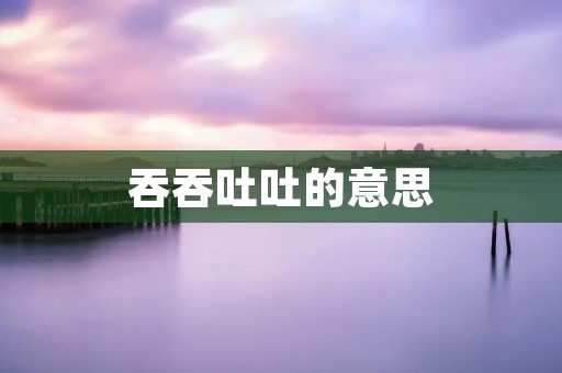 吞吞吐吐的意思:探究沟通中的犹豫与迟疑