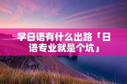 学日语有什么出路「日语专业就是个坑」