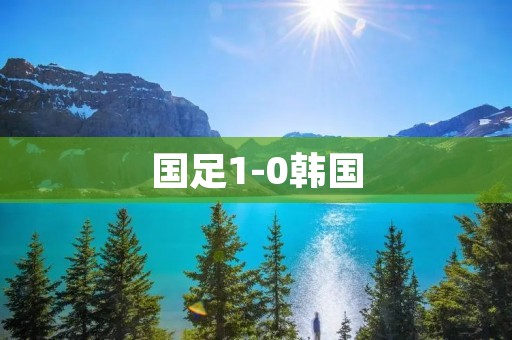 国足1-0韩国:历史性的胜利! 国足1-0韩国:历史性的胜利!