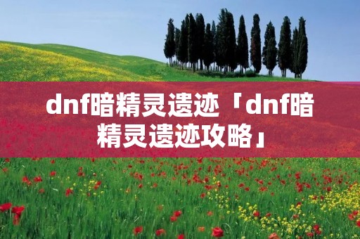dnf暗精灵遗迹「dnf暗精灵遗迹攻略」 dnf暗精灵遗迹「dnf暗精灵遗迹攻略」
