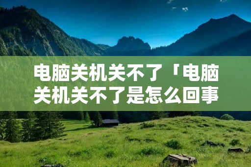 电脑关机关不了「电脑关机关不了是怎么回事」