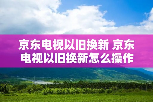 京东电视以旧换新 京东电视以旧换新怎么操作