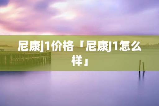 尼康j1价格「尼康J1怎么样」 尼康j1价格「尼康J1怎么样」
