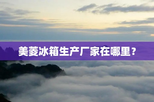 美菱冰箱生产厂家在哪里？