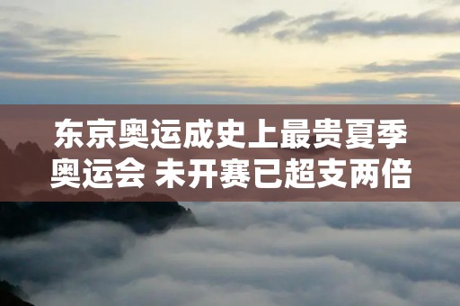 东京奥运成史上最贵夏季奥运会 未开赛已超支两倍,东京奥运会成史上最贵