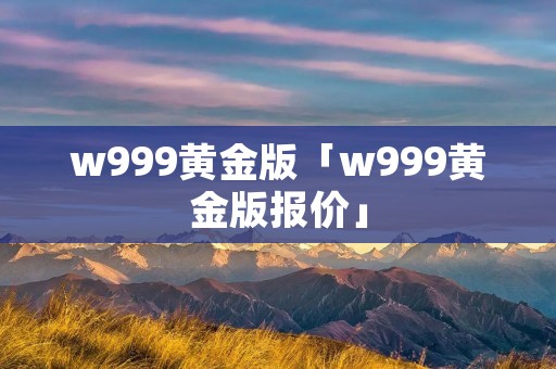 w999黄金版「w999黄金版报价」
