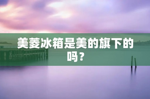美菱冰箱是美的旗下的吗？