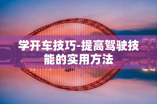 学开车技巧-提高驾驶技能的实用方法 学开车技巧-提高驾驶技能的实用方法