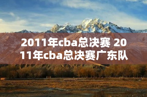 2011年cba总决赛 2011年cba总决赛广东队 2011年cba总决赛 2011年cba总决赛广东队