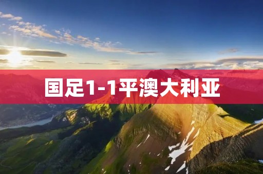 国足1-1平澳大利亚:惜败于强敌,展望亚洲杯前景 国足1-1平澳大利亚:惜败于强敌,展望亚洲杯前景