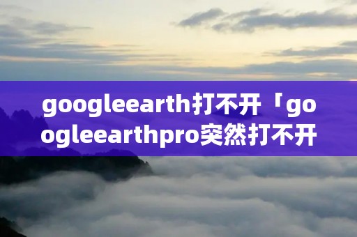 googleearth打不开「googleearthpro突然打不开」 googleearth打不开「googleearthpro突然打不开」