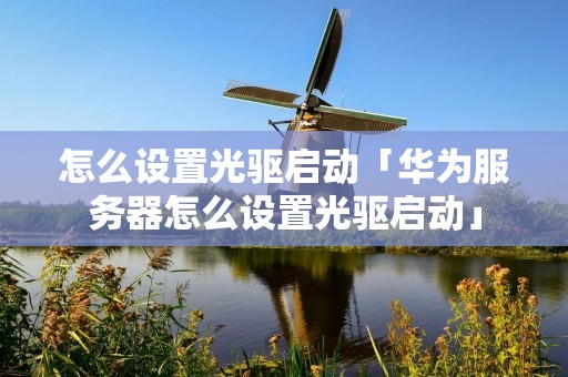 怎么设置光驱启动「华为服务器怎么设置光驱启动」 怎么设置光驱启动「华为服务器怎么设置光驱启动」
