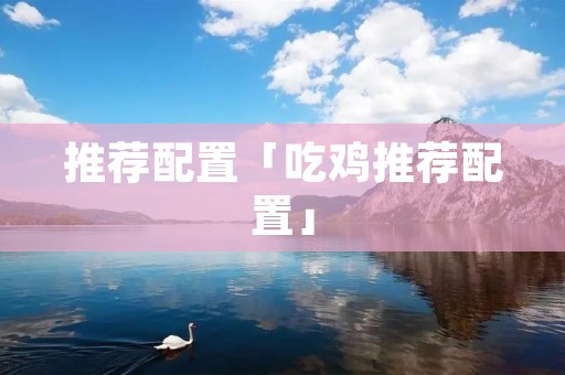 推荐配置「吃鸡推荐配置」 推荐配置「吃鸡推荐配置」