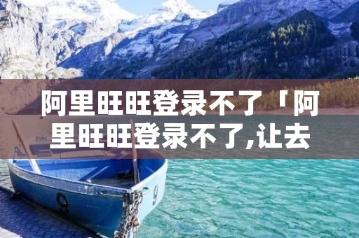 阿里旺旺登录不了「阿里旺旺登录不了,让去阿里旺旺频道更新在哪里」 阿里旺旺登录不了「阿里旺旺登录不了,让去阿里旺旺频道更新在哪里」