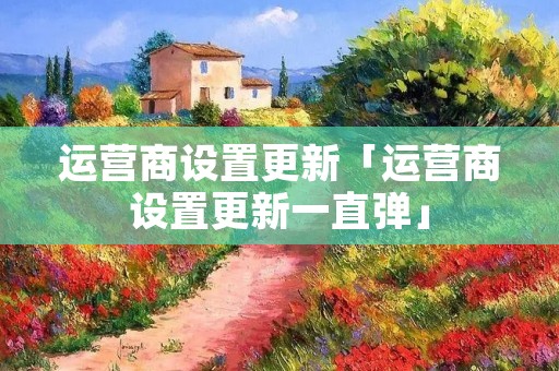 运营商设置更新「运营商设置更新一直弹」 运营商设置更新「运营商设置更新一直弹」