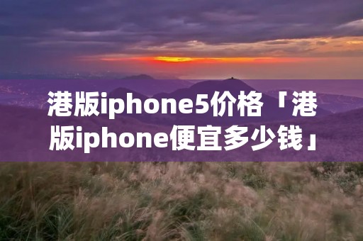 港版iphone5价格「港版iphone便宜多少钱」 港版iphone5价格「港版iphone便宜多少钱」