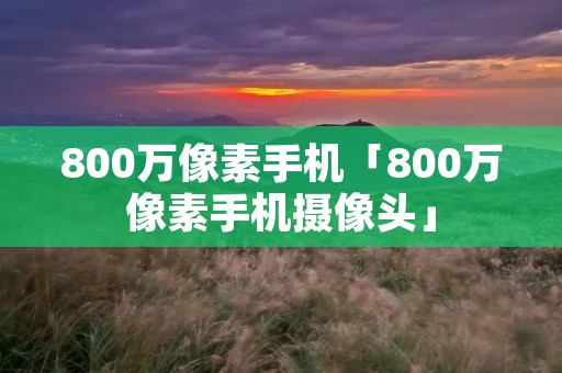 800万像素手机「800万像素手机摄像头」 800万像素手机「800万像素手机摄像头」