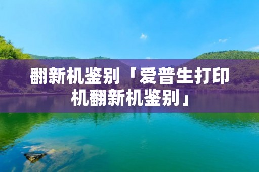 翻新机鉴别「爱普生打印机翻新机鉴别」 翻新机鉴别「爱普生打印机翻新机鉴别」