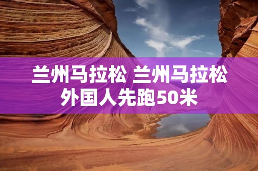 兰州马拉松 兰州马拉松外国人先跑50米 兰州马拉松 兰州马拉松外国人先跑50米