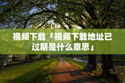 视频下载「视频下载地址已过期是什么意思」
