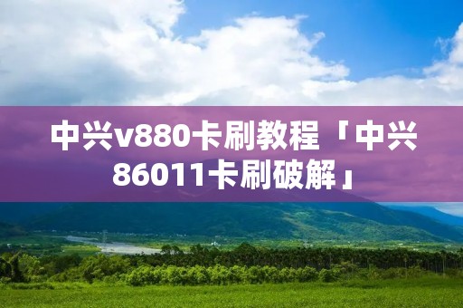 中兴v880卡刷教程「中兴86011卡刷破解」 中兴v880卡刷教程「中兴86011卡刷破解」