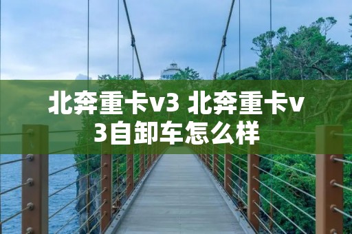 北奔重卡v3 北奔重卡v3自卸车怎么样