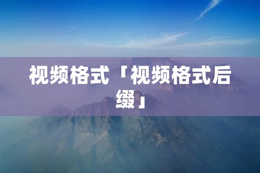 视频格式「视频格式后缀」 视频格式「视频格式后缀」
