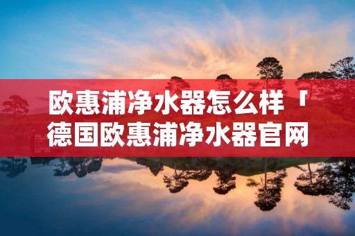 欧惠浦净水器怎么样「德国欧惠浦净水器官网」 欧惠浦净水器怎么样「德国欧惠浦净水器官网」