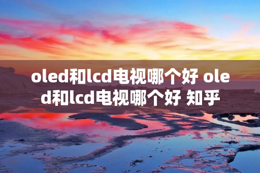 oled和lcd电视哪个好 oled和lcd电视哪个好 知乎 oled和lcd电视哪个好 oled和lcd电视哪个好 知乎