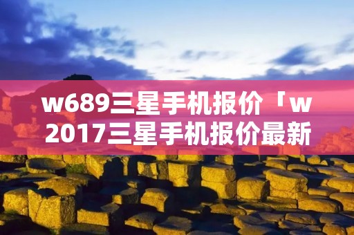 w689三星手机报价「w2017三星手机报价最新」 w689三星手机报价「w2017三星手机报价最新」