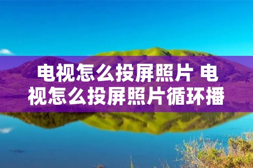 电视怎么投屏照片 电视怎么投屏照片循环播放 电视怎么投屏照片 电视怎么投屏照片循环播放