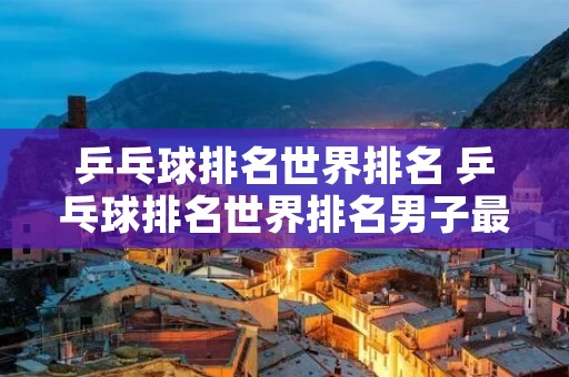 乒乓球排名世界排名 乒乓球排名世界排名男子最新