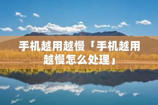 手机越用越慢「手机越用越慢怎么处理」