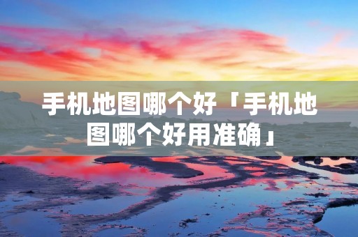 手机地图哪个好「手机地图哪个好用准确」