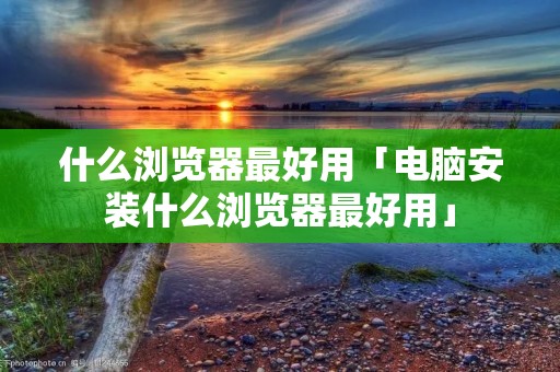 什么浏览器最好用「电脑安装什么浏览器最好用」
