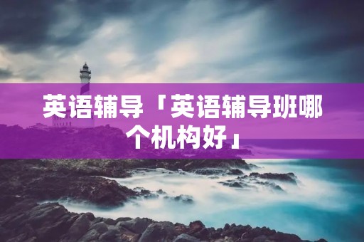 英语辅导「英语辅导班哪个机构好」