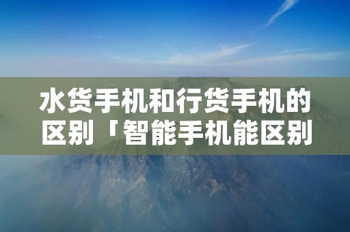 水货手机和行货手机的区别「智能手机能区别行货和水货吗」