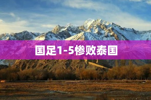 国足1-5惨败泰国:重创中国足球士气的惨败 国足1-5惨败泰国:重创中国足球士气的惨败