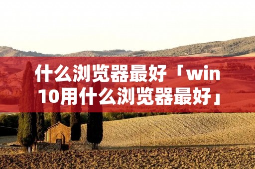 什么浏览器最好「win10用什么浏览器最好」 什么浏览器最好「win10用什么浏览器最好」