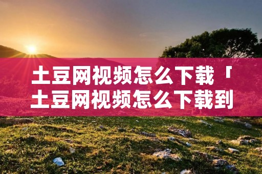 土豆网视频怎么下载「土豆网视频怎么下载到优盘」
