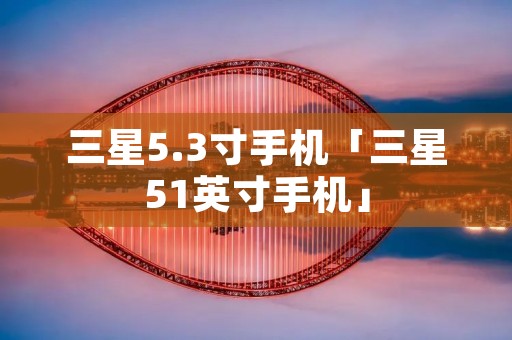 三星5.3寸手机「三星51英寸手机」 三星5.3寸手机「三星51英寸手机」