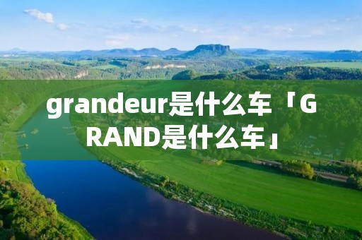 grandeur是什么车「GRAND是什么车」