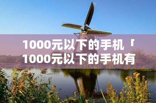 1000元以下的手机「1000元以下的手机有哪些」 1000元以下的手机「1000元以下的手机有哪些」