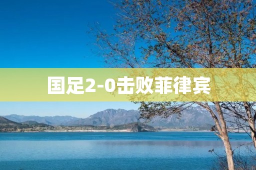 国足2-0击败菲律宾:展现出强大实力与团队合作的胜利 国足2-0击败菲律宾:展现出强大实力与团队合作的胜利