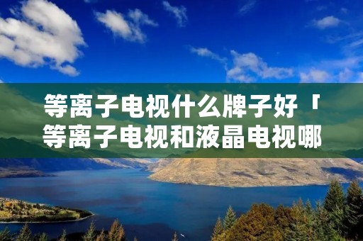 等离子电视什么牌子好「等离子电视和液晶电视哪种好」
