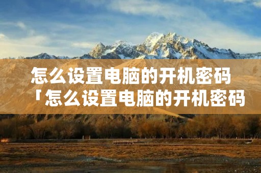 怎么设置电脑的开机密码「怎么设置电脑的开机密码怎么设置联想」 怎么设置电脑的开机密码「怎么设置电脑的开机密码怎么设置联想」
