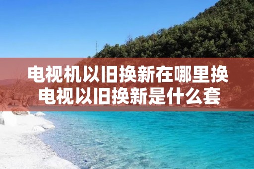 电视机以旧换新在哪里换 电视以旧换新是什么套路